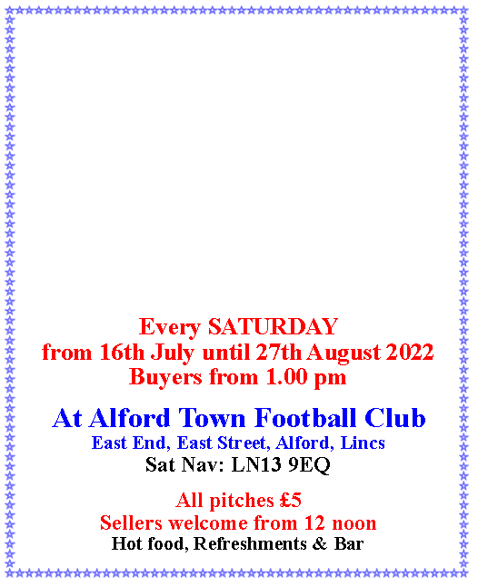 Text Box: Every SATURDAY from 16th July until 27th August 2022Buyers from 1.00 pmAt Alford Town Football ClubEast End, East Street, Alford, LincsSat Nav: LN13 9EQAll pitches £5Sellers welcome from 12 noonHot food, Refreshments & Bar